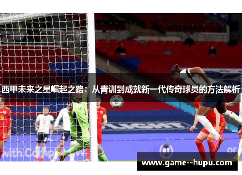 西甲未来之星崛起之路：从青训到成就新一代传奇球员的方法解析
