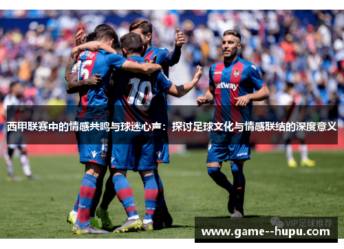 西甲联赛中的情感共鸣与球迷心声：探讨足球文化与情感联结的深度意义