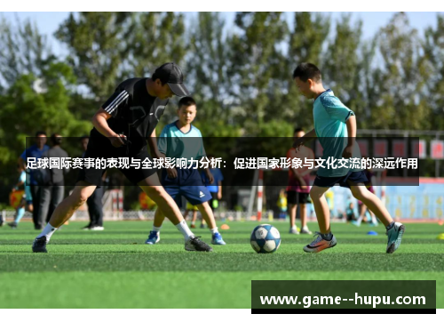 足球国际赛事的表现与全球影响力分析:促进国家形象与文化交流的深远作用 足球国际赛事的表现与全球影响力分析:促进国家形象与文化交流的深远作用