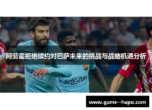 阿劳霍拒绝续约对巴萨未来的挑战与战略机遇分析