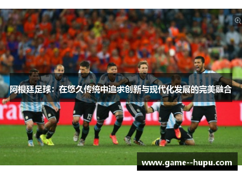 阿根廷足球:在悠久传统中追求创新与现代化发展的完美融合 阿根廷足球:在悠久传统中追求创新与现代化发展的完美融合