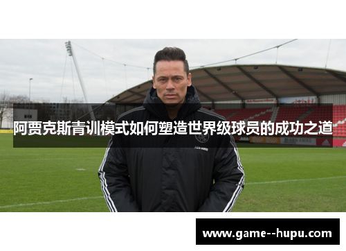 阿贾克斯青训模式如何塑造世界级球员的成功之道