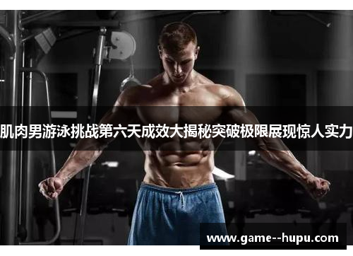 肌肉男游泳挑战第六天成效大揭秘突破极限展现惊人实力
