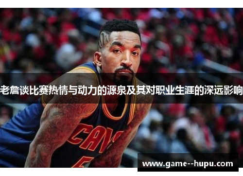 老詹谈比赛热情与动力的源泉及其对职业生涯的深远影响 老詹谈比赛热情与动力的源泉及其对职业生涯的深远影响