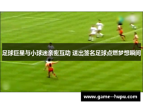 足球巨星与小球迷亲密互动 送出签名足球点燃梦想瞬间 足球巨星与小球迷亲密互动 送出签名足球点燃梦想瞬间