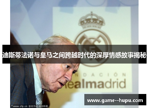 迪斯蒂法诺与皇马之间跨越时代的深厚情感故事揭秘