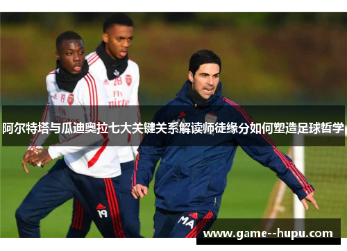 阿尔特塔与瓜迪奥拉七大关键关系解读师徒缘分如何塑造足球哲学