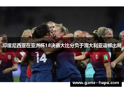 印度尼西亚在亚洲杯18决赛大比分负于澳大利亚遗憾出局