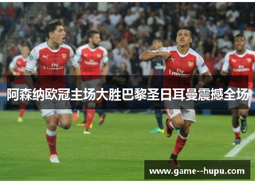 阿森纳欧冠主场大胜巴黎圣日耳曼震撼全场