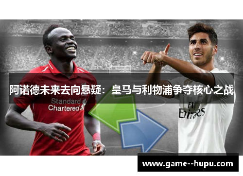 阿诺德未来去向悬疑：皇马与利物浦争夺核心之战