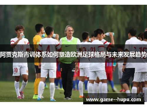 阿贾克斯青训体系如何塑造欧洲足球格局与未来发展趋势