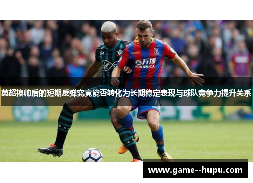 英超换帅后的短期反弹究竟能否转化为长期稳定表现与球队竞争力提升关系 英超换帅后的短期反弹究竟能否转化为长期稳定表现与球队竞争力提升关系