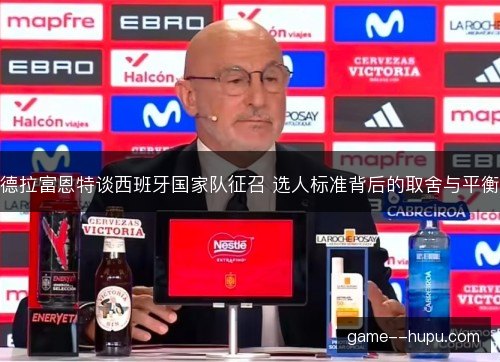 德拉富恩特谈西班牙国家队征召 选人标准背后的取舍与平衡